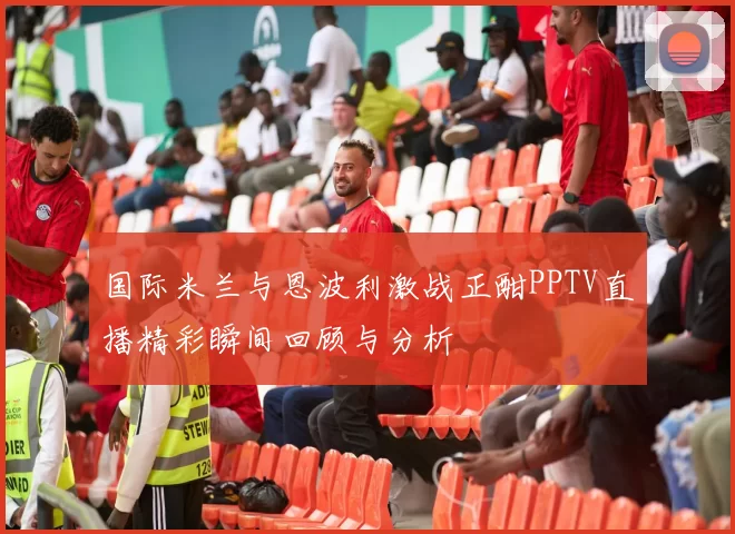 国际米兰与恩波利激战正酣PPTV直播精彩瞬间回顾与分析