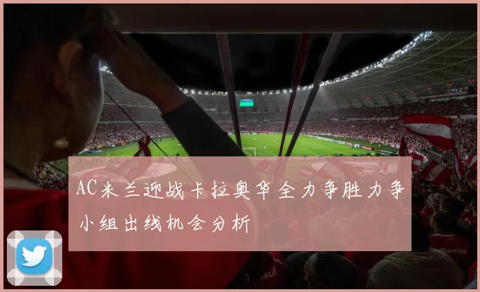 AC米兰迎战卡拉奥华全力争胜力争小组出线机会分析