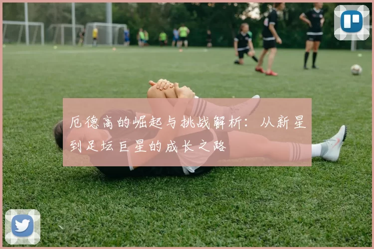 厄德高的崛起与挑战解析：从新星到足坛巨星的成长之路