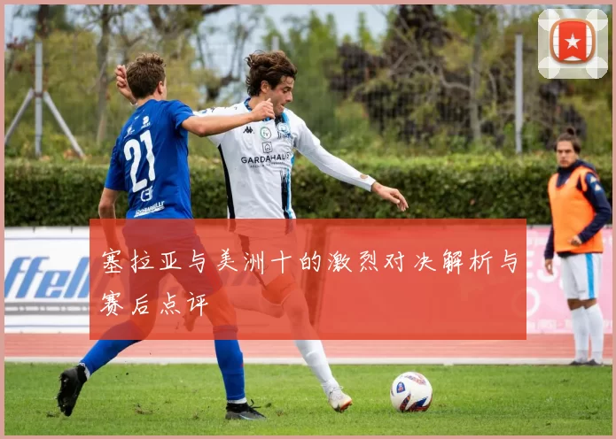 塞拉亚与美洲十的激烈对决解析与赛后点评