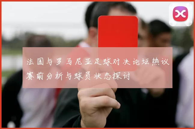 法国与罗马尼亚足球对决论坛热议赛前分析与球员状态探讨