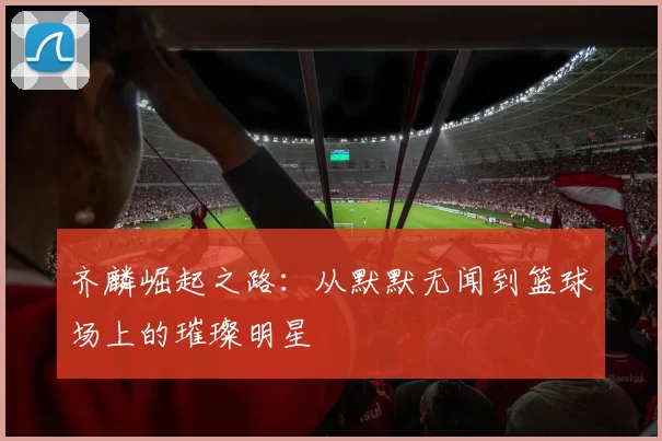 齐麟崛起之路：从默默无闻到篮球场上的璀璨明星